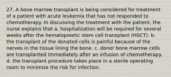 27. A bone marrow transplant is being considered for treatment of a patient with acute leukemia that has not responded to chemotherapy. In discussing the treatment with the patient, the nurse explains that a. hospitalization will be required for several weeks after the hematopoietic stem cell transplant (HSCT). b. the transplant of the donated cells is painful because of the nerves in the tissue lining the bone. c. donor bone marrow cells are transplanted immediately after an infusion of chemotherapy. d. the transplant procedure takes place in a sterile operating room to minimize the risk for infection.