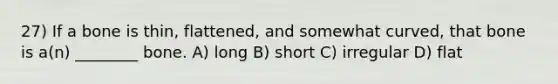 27) If a bone is thin, flattened, and somewhat curved, that bone is a(n) ________ bone. A) long B) short C) irregular D) flat