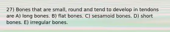 27) Bones that are small, round and tend to develop in tendons are A) long bones. B) flat bones. C) sesamoid bones. D) short bones. E) irregular bones.