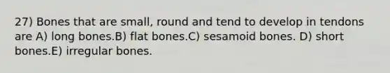 27) Bones that are small, round and tend to develop in tendons are A) long bones.B) flat bones.C) sesamoid bones. D) short bones.E) irregular bones.