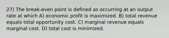 27) The break-even point is defined as occurring at an output rate at which A) economic profit is maximized. B) total revenue equals total opportunity cost. C) marginal revenue equals marginal cost. D) total cost is minimized.