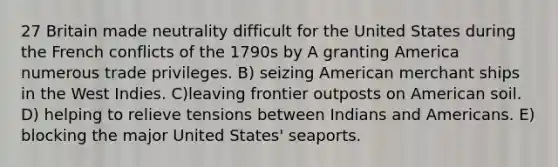 27 Britain made neutrality difficult for the United States during the French conflicts of the 1790s by A granting America numerous trade privileges. B) seizing American merchant ships in the West Indies. C)leaving frontier outposts on American soil. D) helping to relieve tensions between Indians and Americans. E) blocking the major United States' seaports.