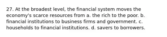 27. At the broadest level, the financial system moves the economy's scarce resources from a. the rich to the poor. b. financial institutions to business firms and government. c. households to financial institutions. d. savers to borrowers.