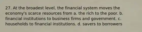 27. At the broadest level, the financial system moves the economy's scarce resources from a. the rich to the poor. b. financial institutions to business firms and government. c. households to financial institutions. d. savers to borrowers