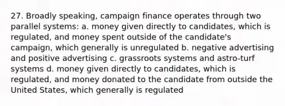 27. Broadly speaking, campaign finance operates through two parallel systems: a. money given directly to candidates, which is regulated, and money spent outside of the candidate's campaign, which generally is unregulated b. negative advertising and positive advertising c. grassroots systems and astro-turf systems d. money given directly to candidates, which is regulated, and money donated to the candidate from outside the United States, which generally is regulated