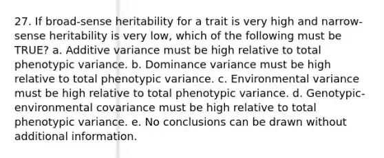 27. If broad-sense heritability for a trait is very high and narrow-sense heritability is very low, which of the following must be TRUE? a. Additive variance must be high relative to total phenotypic variance. b. Dominance variance must be high relative to total phenotypic variance. c. Environmental variance must be high relative to total phenotypic variance. d. Genotypic-environmental covariance must be high relative to total phenotypic variance. e. No conclusions can be drawn without additional information.