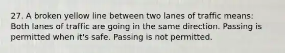 27. A broken yellow line between two lanes of traffic means: Both lanes of traffic are going in the same direction. Passing is permitted when it's safe. Passing is not permitted.