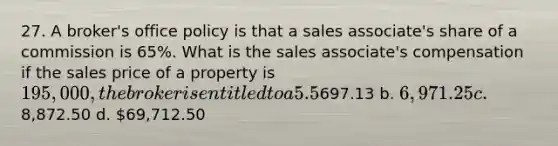 27. A broker's office policy is that a sales associate's share of a commission is 65%. What is the sales associate's compensation if the sales price of a property is 195,000, the broker is entitled to a 5.5% commission, and there is no cooperating broker? a.697.13 b. 6,971.25 c.8,872.50 d. 69,712.50