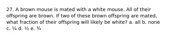 27. A brown mouse is mated with a white mouse. All of their offspring are brown. If two of these brown offspring are mated, what fraction of their offspring will likely be white? a. all b. none c. ¼ d. ½ e. ¾