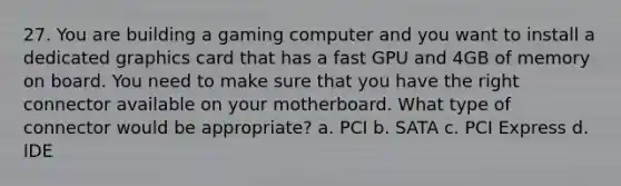 27. You are building a gaming computer and you want to install a dedicated graphics card that has a fast GPU and 4GB of memory on board. You need to make sure that you have the right connector available on your motherboard. What type of connector would be appropriate? a. PCI b. SATA c. PCI Express d. IDE