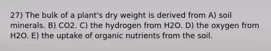 27) The bulk of a plant's dry weight is derived from A) soil minerals. B) CO2. C) the hydrogen from H2O. D) the oxygen from H2O. E) the uptake of organic nutrients from the soil.