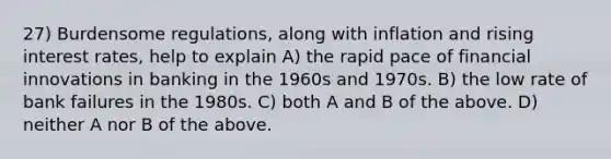 27) Burdensome regulations, along with inflation and rising interest rates, help to explain A) the rapid pace of financial innovations in banking in the 1960s and 1970s. B) the low rate of bank failures in the 1980s. C) both A and B of the above. D) neither A nor B of the above.