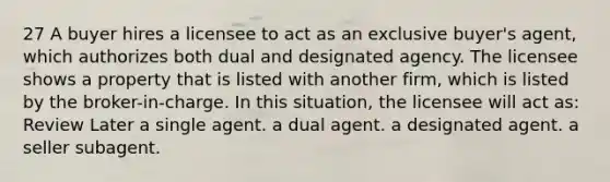 27 A buyer hires a licensee to act as an exclusive buyer's agent, which authorizes both dual and designated agency. The licensee shows a property that is listed with another firm, which is listed by the broker-in-charge. In this situation, the licensee will act as: Review Later a single agent. a dual agent. a designated agent. a seller subagent.