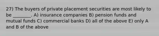 27) The buyers of private placement securities are most likely to be ________. A) insurance companies B) pension funds and mutual funds C) commercial banks D) all of the above E) only A and B of the above