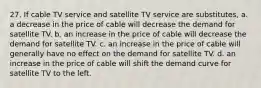 27. If cable TV service and satellite TV service are substitutes, a. a decrease in the price of cable will decrease the demand for satellite TV. b. an increase in the price of cable will decrease the demand for satellite TV. c. an increase in the price of cable will generally have no effect on the demand for satellite TV. d. an increase in the price of cable will shift the demand curve for satellite TV to the left.