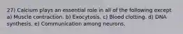 27) Calcium plays an essential role in all of the following except a) Muscle contraction. b) Exocytosis. c) Blood clotting. d) DNA synthesis. e) Communication among neurons.