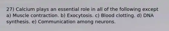 27) Calcium plays an essential role in all of the following except a) <a href='https://www.questionai.com/knowledge/k0LBwLeEer-muscle-contraction' class='anchor-knowledge'>muscle contraction</a>. b) Exocytosis. c) Blood clotting. d) DNA synthesis. e) Communication among neurons.