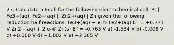 27. Calculate o Ecell for the following electrochemical cell: Pt | Fe3+(aq), Fe2+(aq) || Zn2+(aq) | Zn given the following reduction half-reactions. Fe3+(aq) + e-® Fe2+(aq) E° = +0.771 V Zn2+(aq) + 2 e-® Zn(s) E° = -0.763 V a) -1.534 V b) -0.008 V c) +0.008 V d) +1.802 V e) +2.305 V