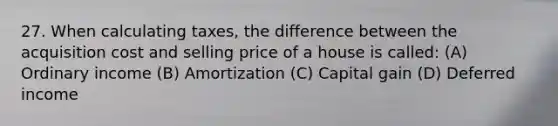 27. When calculating taxes, the difference between the acquisition cost and selling price of a house is called: (A) Ordinary income (B) Amortization (C) Capital gain (D) Deferred income