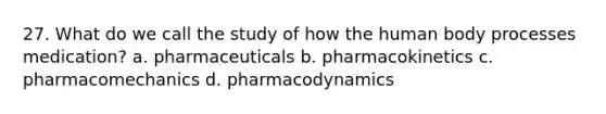 27. What do we call the study of how the human body processes medication? a. pharmaceuticals b. pharmacokinetics c. pharmacomechanics d. pharmacodynamics