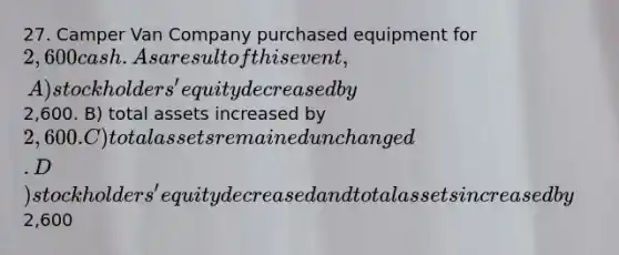 27. Camper Van Company purchased equipment for 2,600 cash. As a result of this event, A) stockholders' equity decreased by2,600. B) total assets increased by 2,600. C) total assets remained unchanged. D) stockholders' equity decreased and total assets increased by2,600