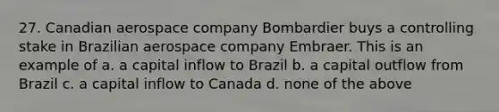 27. Canadian aerospace company Bombardier buys a controlling stake in Brazilian aerospace company Embraer. This is an example of a. a capital inflow to Brazil b. a capital outflow from Brazil c. a capital inflow to Canada d. none of the above