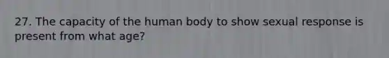 27. The capacity of the human body to show sexual response is present from what age?