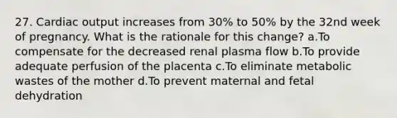 27. Cardiac output increases from 30% to 50% by the 32nd week of pregnancy. What is the rationale for this change? a.To compensate for the decreased renal plasma flow b.To provide adequate perfusion of the placenta c.To eliminate metabolic wastes of the mother d.To prevent maternal and fetal dehydration