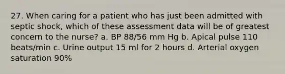 27. When caring for a patient who has just been admitted with septic shock, which of these assessment data will be of greatest concern to the nurse? a. BP 88/56 mm Hg b. Apical pulse 110 beats/min c. Urine output 15 ml for 2 hours d. Arterial oxygen saturation 90%