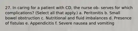 27. In caring for a patient with CD, the nurse ob- serves for which complications? (Select all that apply.) a. Peritonitis b. Small bowel obstruction c. Nutritional and fluid imbalances d. Presence of fistulas e. Appendicitis f. Severe nausea and vomiting