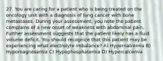 27. You are caring for a patient who is being treated on the oncology unit with a diagnosis of lung cancer with bone metastases. During your assessment, you note the patient complains of a new onset of weakness with abdominal pain. Further assessment suggests that the patient likely has a fluid volume deficit. You should recognize that this patient may be experiencing what electrolyte imbalance? A) Hypernatremia B) Hypomagnesemia C) Hypophosphatemia D) Hypercalcemia