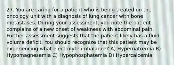 27. You are caring for a patient who is being treated on the oncology unit with a diagnosis of lung cancer with bone metastases. During your assessment, you note the patient complains of a new onset of weakness with abdominal pain. Further assessment suggests that the patient likely has a fluid volume deficit. You should recognize that this patient may be experiencing what electrolyte imbalance? A) Hypernatremia B) Hypomagnesemia C) Hypophosphatemia D) Hypercalcemia