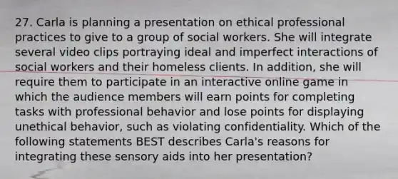 27. Carla is planning a presentation on ethical professional practices to give to a group of social workers. She will integrate several video clips portraying ideal and imperfect interactions of social workers and their homeless clients. In addition, she will require them to participate in an interactive online game in which the audience members will earn points for completing tasks with professional behavior and lose points for displaying unethical behavior, such as violating confidentiality. Which of the following statements BEST describes Carla's reasons for integrating these sensory aids into her presentation?