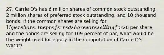 27. Carrie D's has 6 million shares of common stock outstanding, 2 million shares of preferred stock outstanding, and 10 thousand bonds. If the common shares are selling for 15 per share, the preferred shares are selling for28 per share, and the bonds are selling for 109 percent of par, what would be the weight used for equity in the computation of Carrie D's WACC?