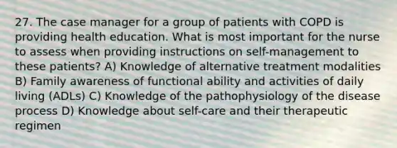 27. The case manager for a group of patients with COPD is providing health education. What is most important for the nurse to assess when providing instructions on self-management to these patients? A) Knowledge of alternative treatment modalities B) Family awareness of functional ability and activities of daily living (ADLs) C) Knowledge of the pathophysiology of the disease process D) Knowledge about self-care and their therapeutic regimen