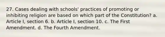 27. Cases dealing with schools' practices of promoting or inhibiting religion are based on which part of the Constitution? a. Article I, section 6. b. Article I, section 10. c. The First Amendment. d. The Fourth Amendment.