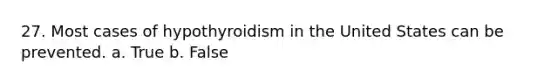 27. Most cases of hypothyroidism in the United States can be prevented. a. True b. False