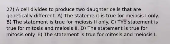 27) A cell divides to produce two daughter cells that are genetically different. A) The statement is true for meiosis I only. B) The statement is true for meiosis II only. C) The statement is true for mitosis and meiosis II. D) The statement is true for mitosis only. E) The statement is true for mitosis and meiosis I.