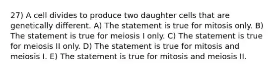 27) A cell divides to produce two daughter cells that are genetically different. A) The statement is true for mitosis only. B) The statement is true for meiosis I only. C) The statement is true for meiosis II only. D) The statement is true for mitosis and meiosis I. E) The statement is true for mitosis and meiosis II.