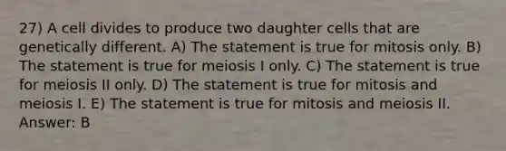 27) A cell divides to produce two daughter cells that are genetically different. A) The statement is true for mitosis only. B) The statement is true for meiosis I only. C) The statement is true for meiosis II only. D) The statement is true for mitosis and meiosis I. E) The statement is true for mitosis and meiosis II. Answer: B