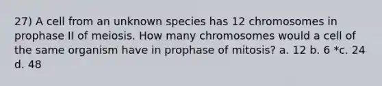 27) A cell from an unknown species has 12 chromosomes in prophase II of meiosis. How many chromosomes would a cell of the same organism have in prophase of mitosis? a. 12 b. 6 *c. 24 d. 48