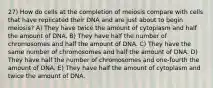 27) How do cells at the completion of meiosis compare with cells that have replicated their DNA and are just about to begin meiosis? A) They have twice the amount of cytoplasm and half the amount of DNA. B) They have half the number of chromosomes and half the amount of DNA. C) They have the same number of chromosomes and half the amount of DNA. D) They have half the number of chromosomes and one-fourth the amount of DNA. E) They have half the amount of cytoplasm and twice the amount of DNA.