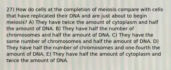 27) How do cells at the completion of meiosis compare with cells that have replicated their DNA and are just about to begin meiosis? A) They have twice the amount of cytoplasm and half the amount of DNA. B) They have half the number of chromosomes and half the amount of DNA. C) They have the same number of chromosomes and half the amount of DNA. D) They have half the number of chromosomes and one-fourth the amount of DNA. E) They have half the amount of cytoplasm and twice the amount of DNA.