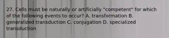 27. Cells must be naturally or artificially "competent" for which of the following events to occur? A. transformation B. generalized transduction C. conjugation D. specialized transduction