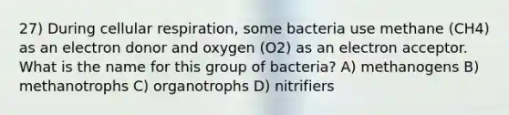 27) During cellular respiration, some bacteria use methane (CH4) as an electron donor and oxygen (O2) as an electron acceptor. What is the name for this group of bacteria? A) methanogens B) methanotrophs C) organotrophs D) nitrifiers