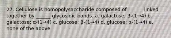 27. Cellulose is homopolysaccharide composed of ______ linked together by ______ glycosidic bonds. a. galactose; β-(1→4) b. galactose; α-(1→4) c. glucose; β-(1→4) d. glucose; α-(1→4) e. none of the above