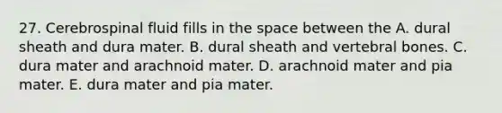 27. Cerebrospinal fluid fills in the space between the A. dural sheath and dura mater. B. dural sheath and vertebral bones. C. dura mater and arachnoid mater. D. arachnoid mater and pia mater. E. dura mater and pia mater.