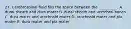 27. Cerebrospinal fluid fills the space between the __________. A. dural sheath and dura mater B. dural sheath and vertebral bones C. dura mater and arachnoid mater D. arachnoid mater and pia mater E. dura mater and pia mater