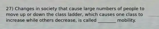 27) Changes in society that cause large numbers of people to move up or down the class ladder, which causes one class to increase while others decrease, is called ________ mobility.