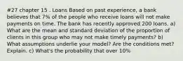 #27 chapter 15 . Loans Based on past experience, a bank believes that 7% of the people who receive loans will not make payments on time. The bank has recently approved 200 loans. a) What are the mean and standard deviation of the proportion of clients in this group who may not make timely payments? b) What assumptions underlie your model? Are the conditions met? Explain. c) What's the probability that over 10%